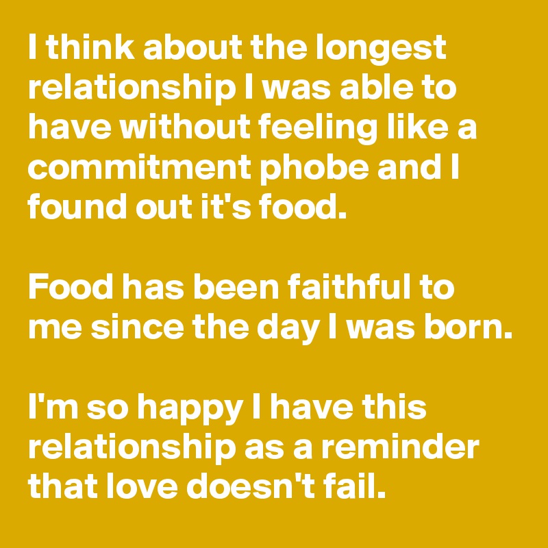 I think about the longest relationship I was able to have without feeling like a commitment phobe and I found out it's food.

Food has been faithful to me since the day I was born.

I'm so happy I have this relationship as a reminder that love doesn't fail.