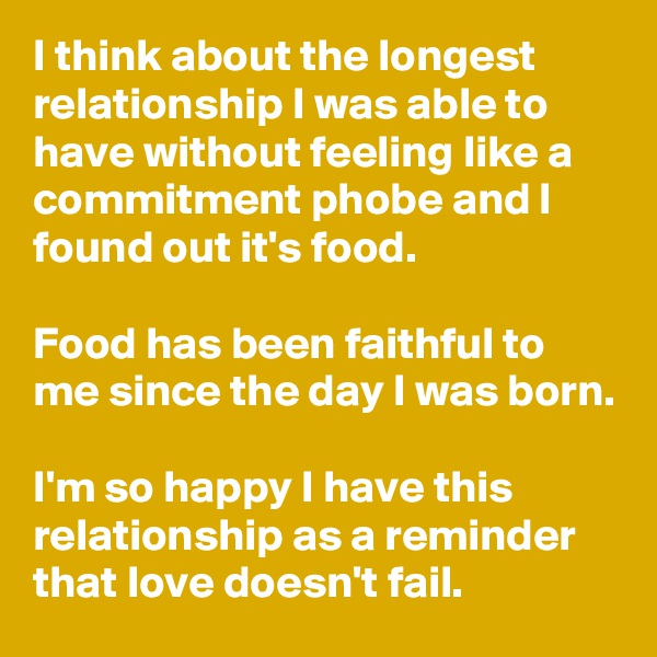 I think about the longest relationship I was able to have without feeling like a commitment phobe and I found out it's food.

Food has been faithful to me since the day I was born.

I'm so happy I have this relationship as a reminder that love doesn't fail.