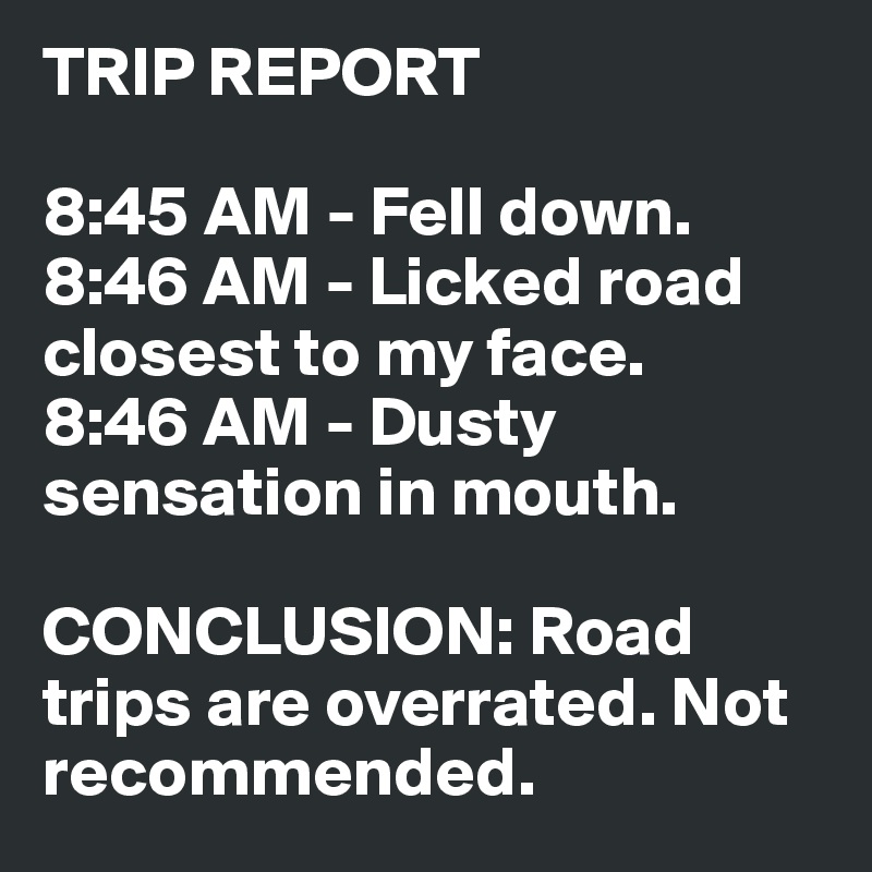 TRIP REPORT

8:45 AM - Fell down.
8:46 AM - Licked road closest to my face.
8:46 AM - Dusty sensation in mouth.

CONCLUSION: Road trips are overrated. Not recommended.