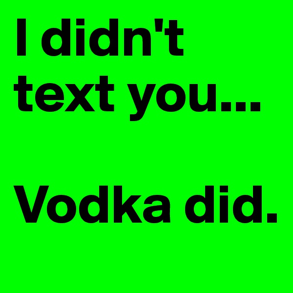 I didn't text you... 

Vodka did. 