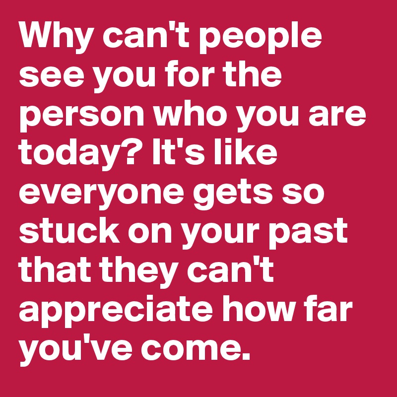 Why can't people see you for the person who you are today? It's like everyone gets so stuck on your past that they can't appreciate how far you've come.