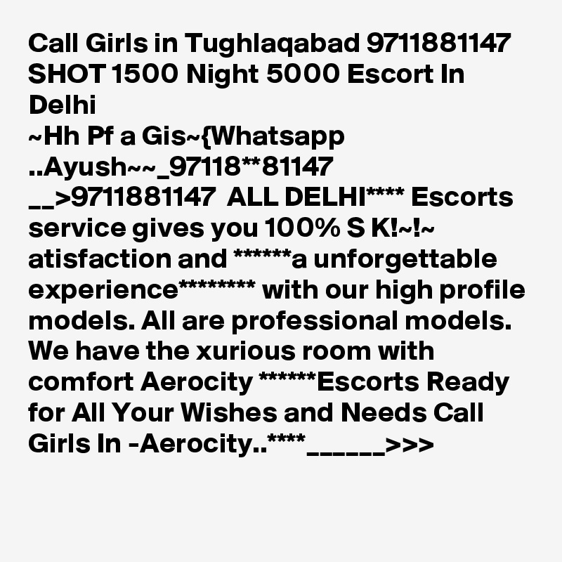 Call Girls in Tughlaqabad 9711881147 SHOT 1500 Night 5000 Escort In Delhi
~Hh Pf a Gis~{Whatsapp ..Ayush~~_97118**81147 __>9711881147  ALL DELHI**** Escorts service gives you 100% S K!~!~ atisfaction and ******a unforgettable experience******** with our high profile models. All are professional models. We have the xurious room with comfort Aerocity ******Escorts Ready for All Your Wishes and Needs Call Girls In -Aerocity..****______>>>
