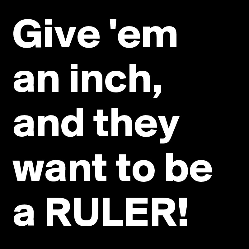 Give 'em an inch, and they want to be a RULER!