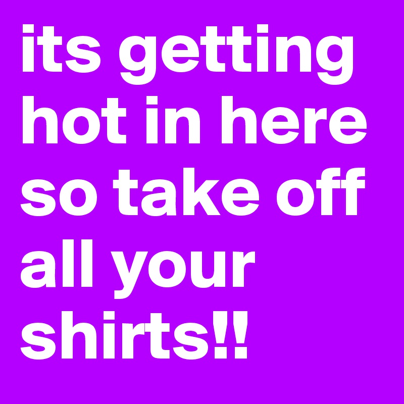 its getting hot in here so take off all your shirts!!