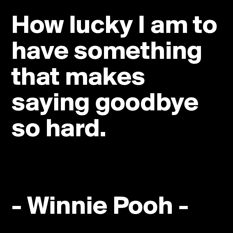 How lucky I am to have something that makes saying goodbye so hard.


- Winnie Pooh -