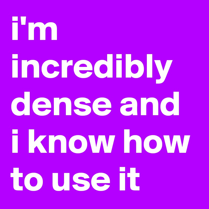 i'm incredibly dense and i know how to use it