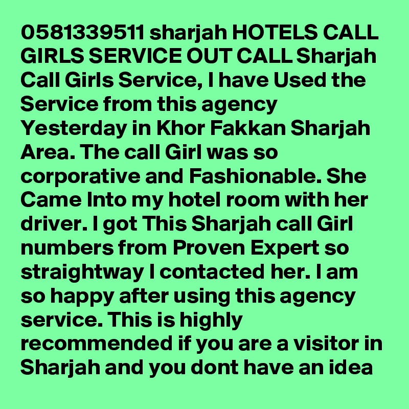 0581339511 sharjah HOTELS CALL GIRLS SERVICE OUT CALL Sharjah Call Girls Service, I have Used the Service from this agency Yesterday in Khor Fakkan Sharjah Area. The call Girl was so corporative and Fashionable. She Came Into my hotel room with her driver. I got This Sharjah call Girl numbers from Proven Expert so straightway I contacted her. I am so happy after using this agency service. This is highly recommended if you are a visitor in Sharjah and you dont have an idea 