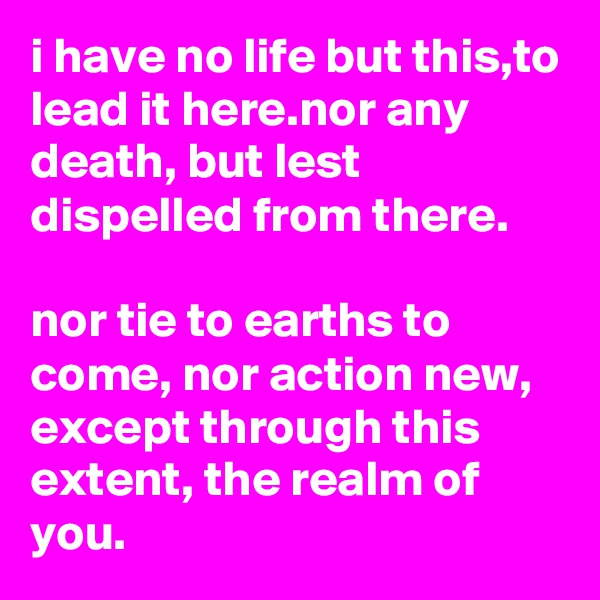 i have no life but this,to lead it here.nor any death, but lest dispelled from there.

nor tie to earths to come, nor action new, except through this extent, the realm of you.