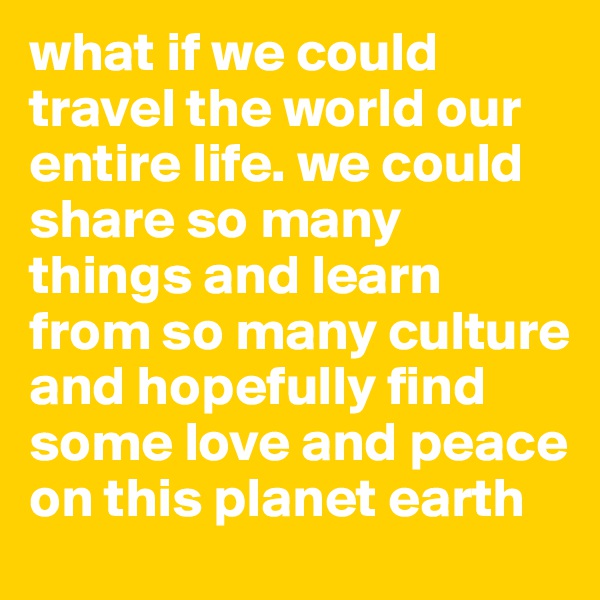 what if we could travel the world our entire life. we could share so many things and learn from so many culture and hopefully find some love and peace on this planet earth