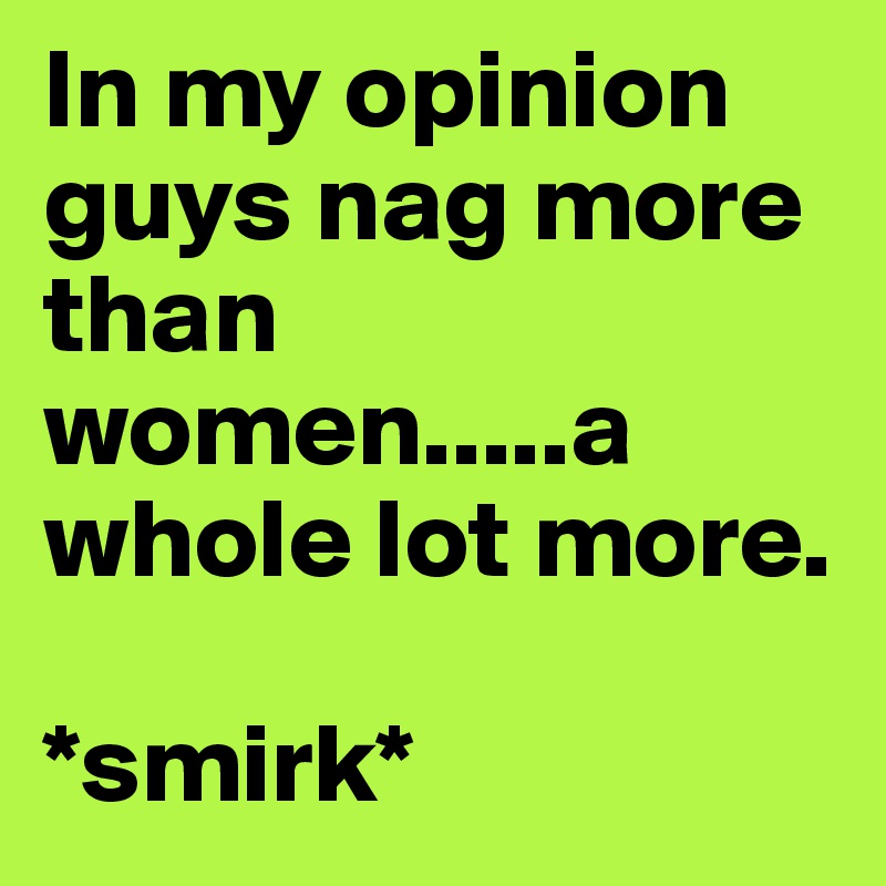 In my opinion guys nag more than women.....a whole lot more.

*smirk*