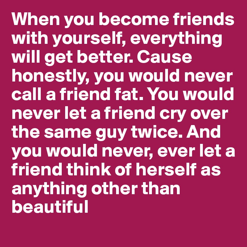 When you become friends with yourself, everything will get better. Cause honestly, you would never call a friend fat. You would never let a friend cry over the same guy twice. And you would never, ever let a friend think of herself as anything other than beautiful