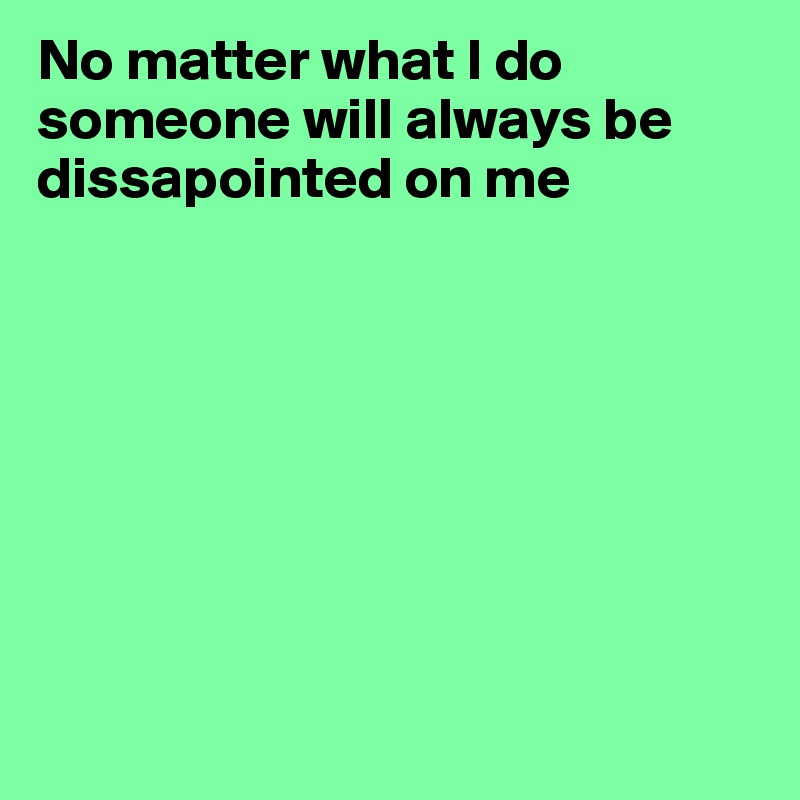 No matter what I do someone will always be dissapointed on me









