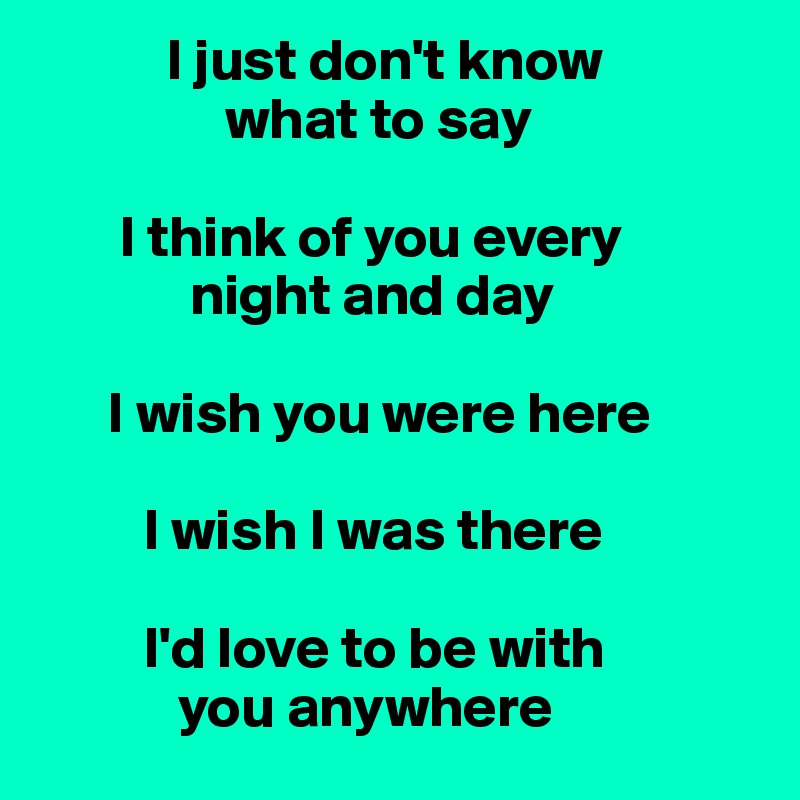            I just don't know 
                what to say 

       I think of you every 
             night and day 

      I wish you were here 

         I wish I was there 

         I'd love to be with 
            you anywhere 