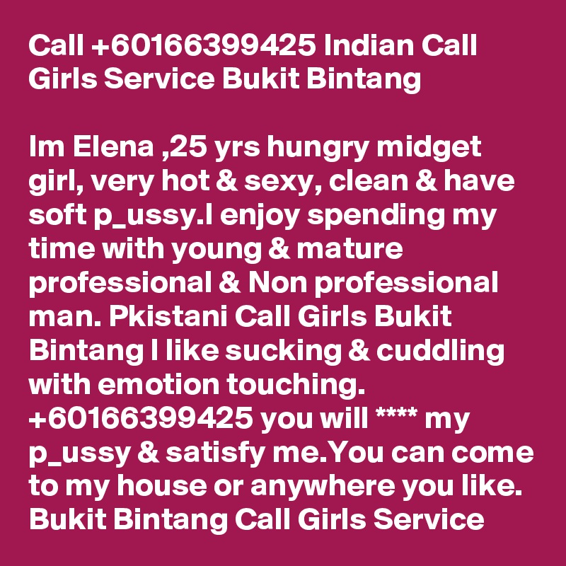 Call +60166399425 Indian Call Girls Service Bukit Bintang

Im Elena ,25 yrs hungry midget girl, very hot & sexy, clean & have soft p_ussy.I enjoy spending my time with young & mature professional & Non professional man. Pkistani Call Girls Bukit Bintang I like sucking & cuddling with emotion touching. +60166399425 you will **** my p_ussy & satisfy me.You can come to my house or anywhere you like. Bukit Bintang Call Girls Service