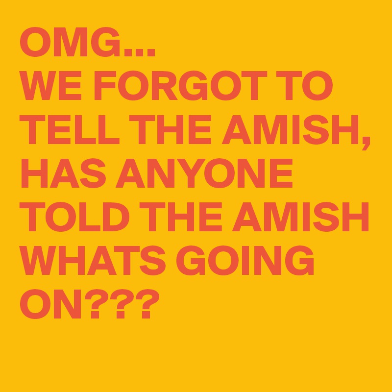 OMG...
WE FORGOT TO TELL THE AMISH, HAS ANYONE TOLD THE AMISH WHATS GOING ON???