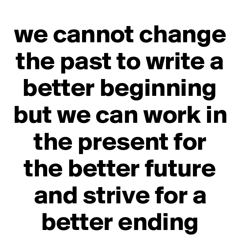 we cannot change the past to write a better beginning but we can work in the present for the better future and strive for a better ending