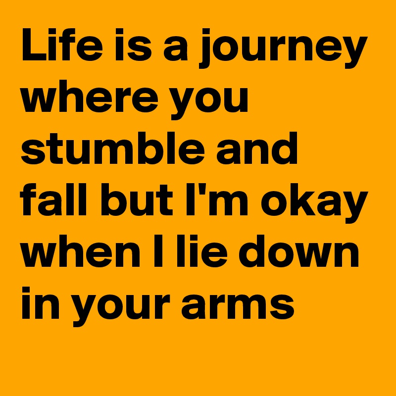 Life is a journey where you stumble and fall but I'm okay when I lie down in your arms