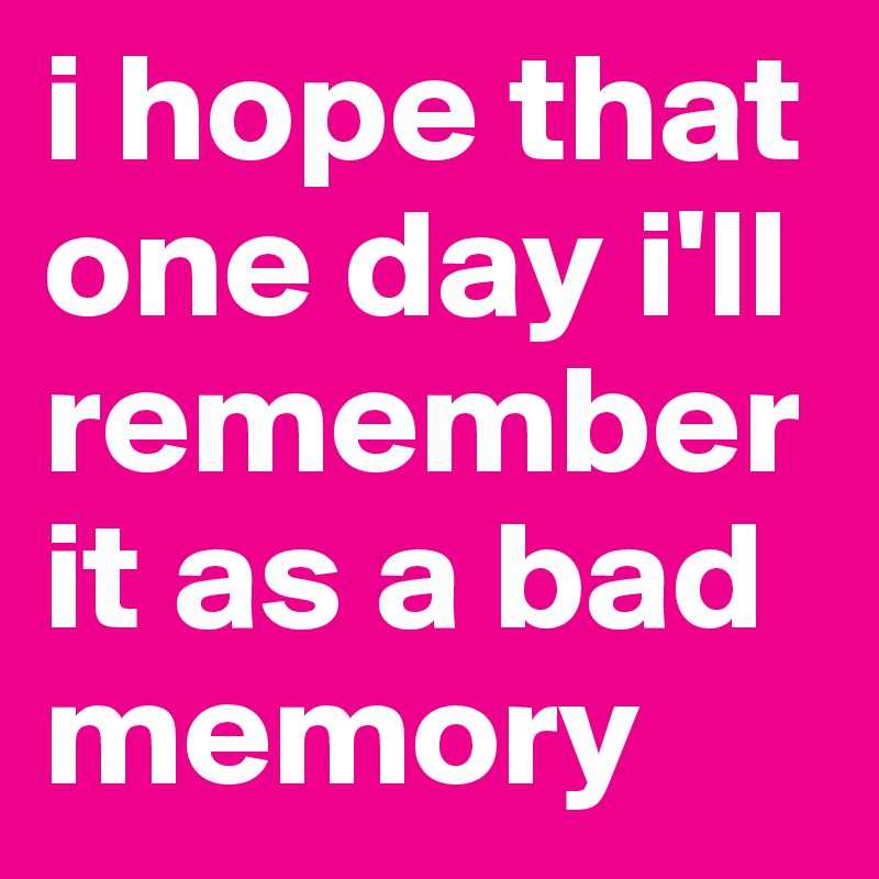 i hope that one day i'll remember it as a bad memory 