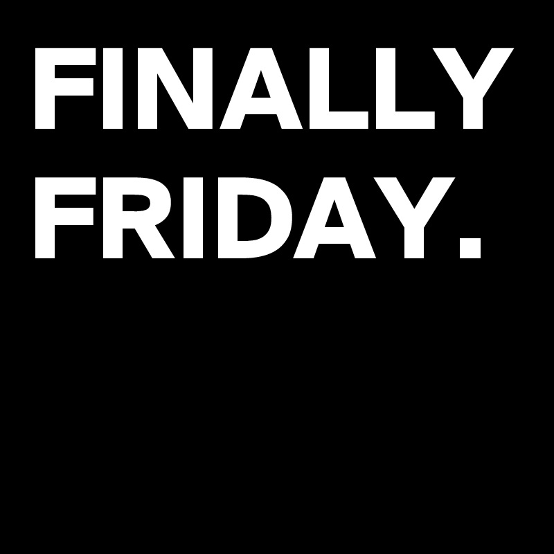 FINALLY
FRIDAY.