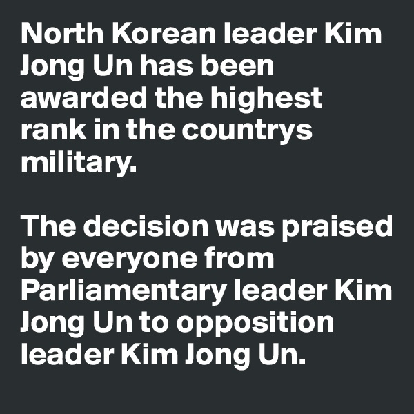 North Korean leader Kim Jong Un has been awarded the highest rank in the countrys military. 

The decision was praised by everyone from Parliamentary leader Kim Jong Un to opposition leader Kim Jong Un.