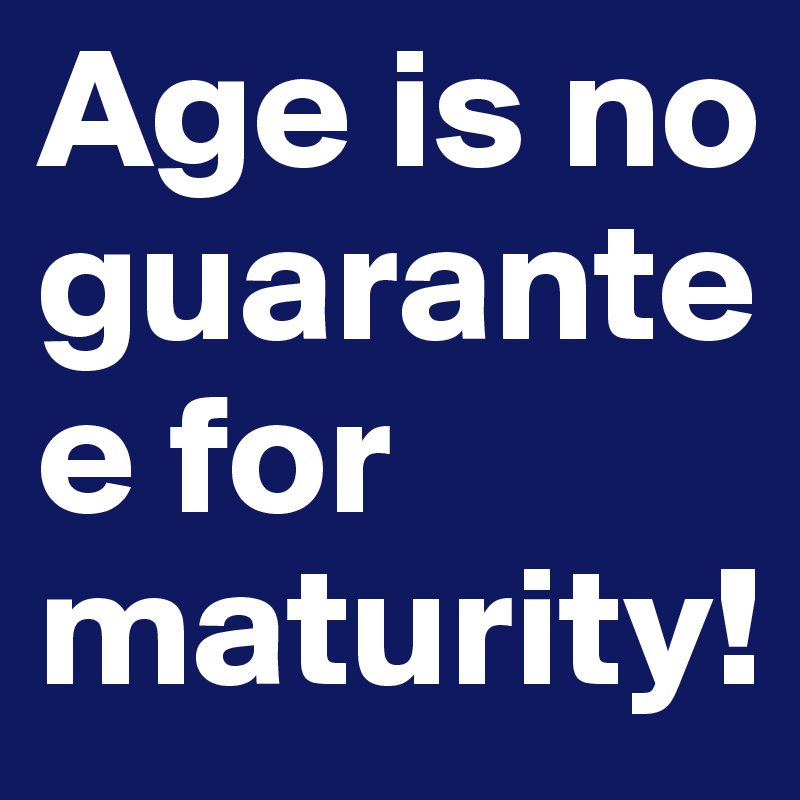 Age is no guarantee for maturity!