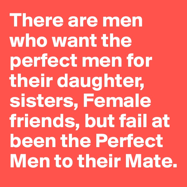 There are men who want the perfect men for their daughter, sisters, Female friends, but fail at been the Perfect Men to their Mate.