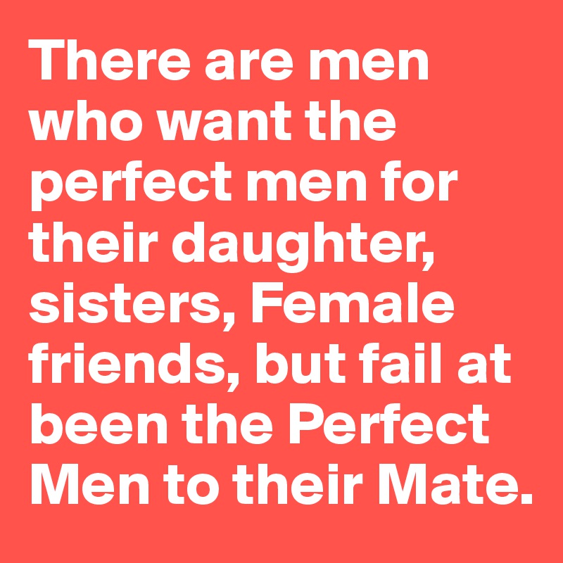 There are men who want the perfect men for their daughter, sisters, Female friends, but fail at been the Perfect Men to their Mate.