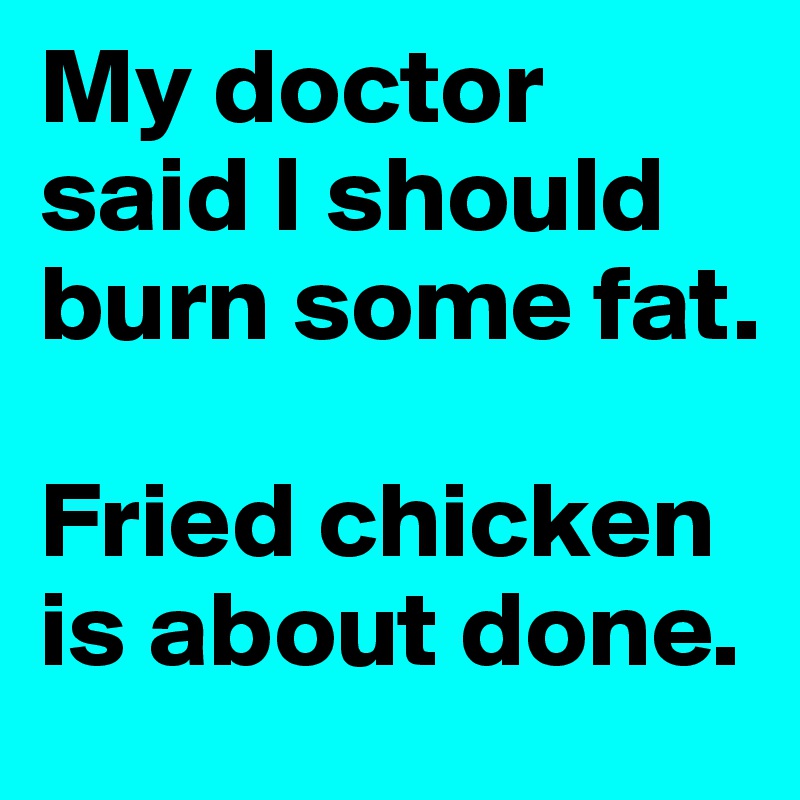 My doctor said I should burn some fat. 

Fried chicken is about done. 