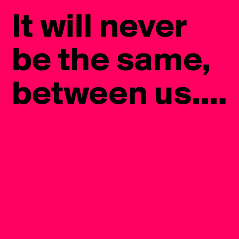 It will never be the same, between us....



