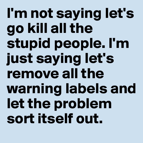 I'm not saying let's go kill all the stupid people. I'm just saying let's remove all the warning labels and let the problem sort itself out.