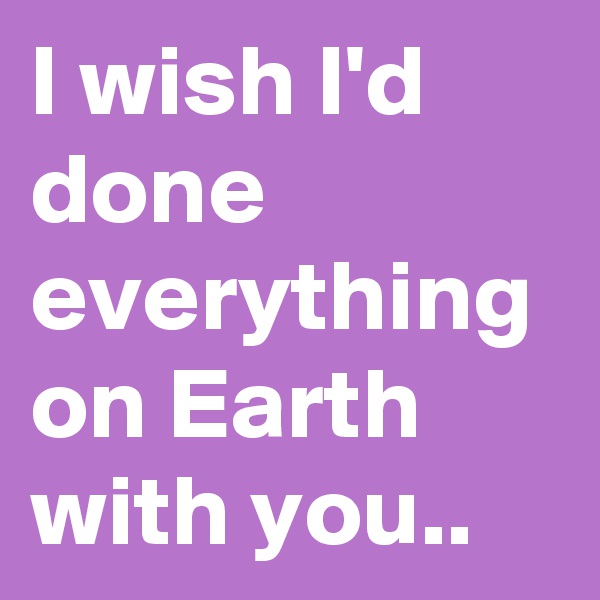 I wish I'd done everything on Earth with you..
