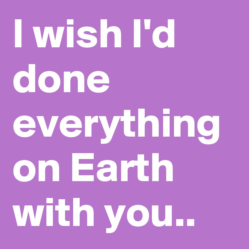 I wish I'd done everything on Earth with you..