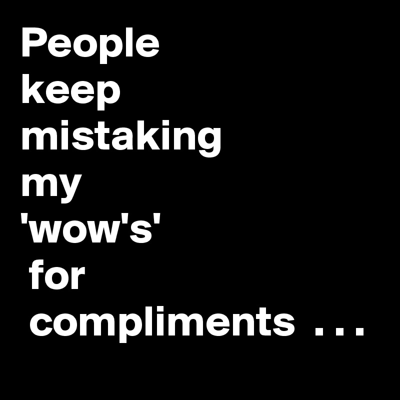 People 
keep
mistaking
my
'wow's'
 for
 compliments  . . .