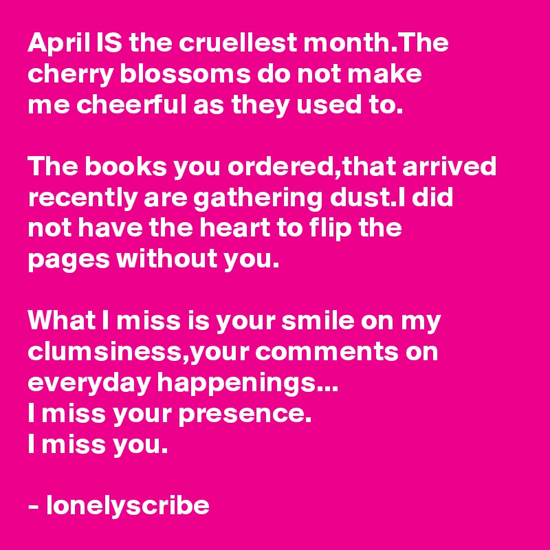 April IS the cruellest month.The cherry blossoms do not make 
me cheerful as they used to.

The books you ordered,that arrived recently are gathering dust.I did 
not have the heart to flip the 
pages without you.

What I miss is your smile on my clumsiness,your comments on
everyday happenings...
I miss your presence.
I miss you.

- lonelyscribe 
