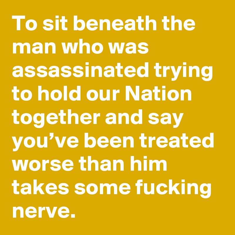 To sit beneath the man who was assassinated trying to hold our Nation together and say you’ve been treated worse than him takes some fucking nerve.