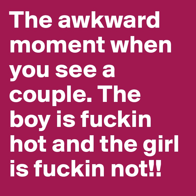 The awkward moment when you see a couple. The boy is fuckin hot and the girl is fuckin not!!