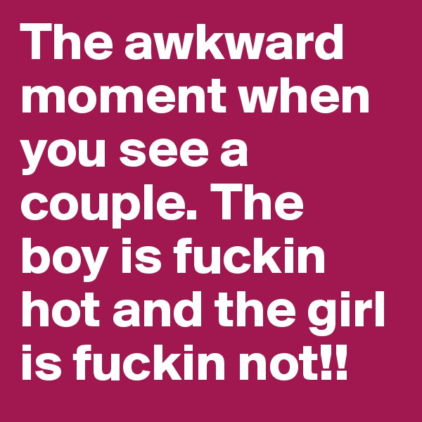 The awkward moment when you see a couple. The boy is fuckin hot and the girl is fuckin not!!