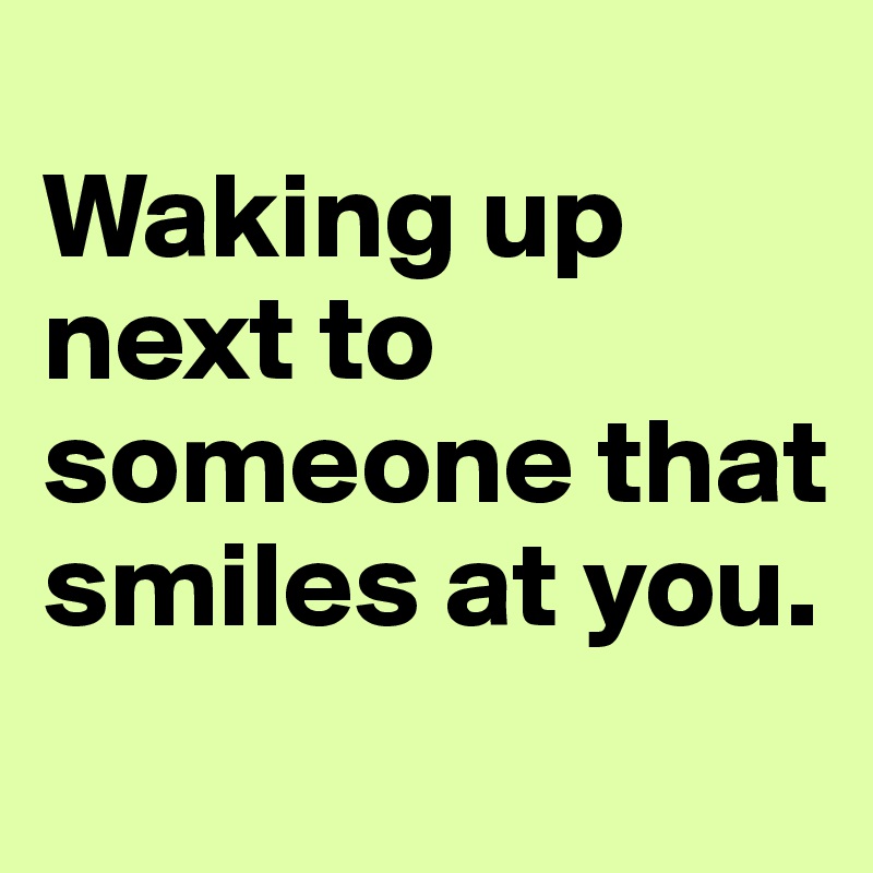 
Waking up next to someone that smiles at you.
