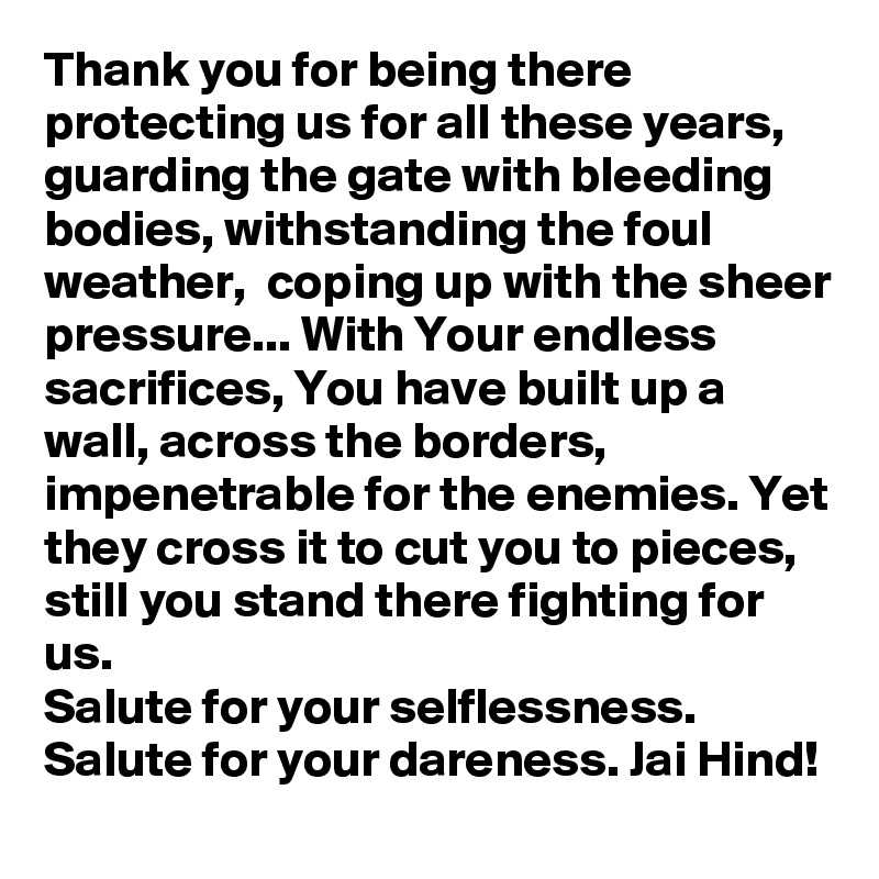 Thank you for being there protecting us for all these years, guarding the gate with bleeding bodies, withstanding the foul weather,  coping up with the sheer pressure... With Your endless sacrifices, You have built up a wall, across the borders, impenetrable for the enemies. Yet they cross it to cut you to pieces, still you stand there fighting for us.
Salute for your selflessness.
Salute for your dareness. Jai Hind!
