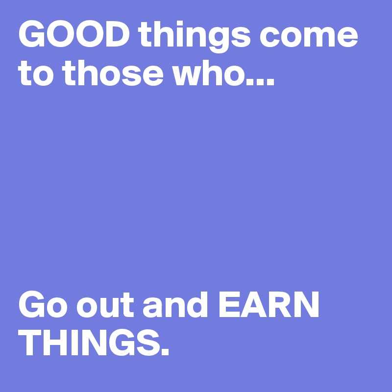 GOOD things come to those who...





Go out and EARN THINGS.