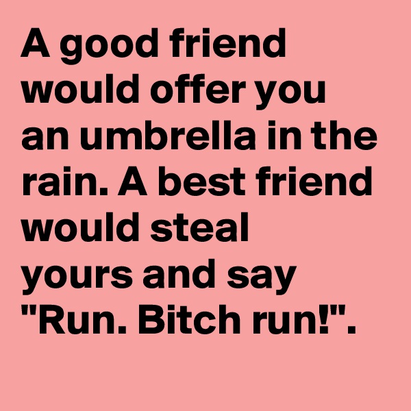 A good friend would offer you an umbrella in the rain. A best friend would steal    yours and say "Run. Bitch run!".