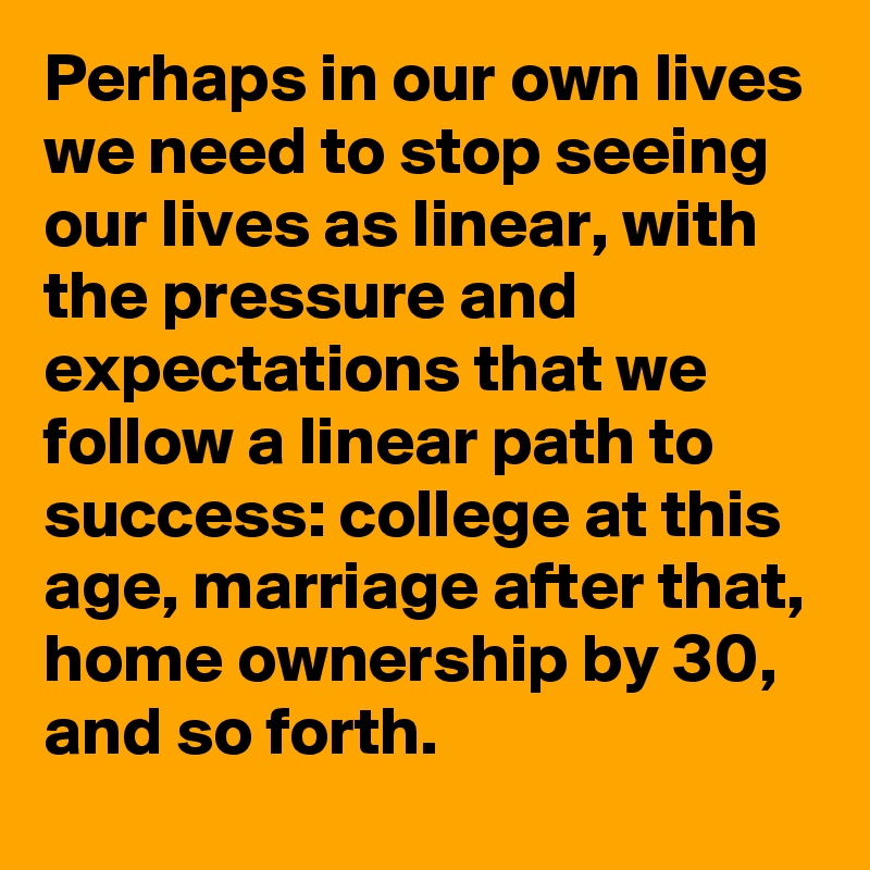 Perhaps in our own lives we need to stop seeing our lives as linear, with the pressure and expectations that we follow a linear path to success: college at this age, marriage after that, home ownership by 30, and so forth.