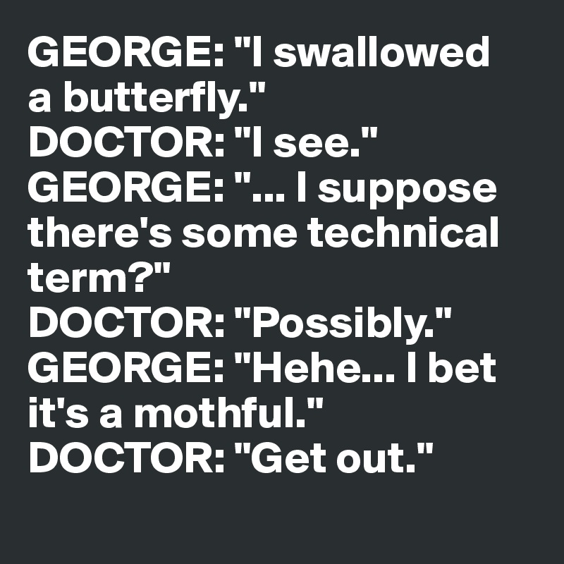 GEORGE: "I swallowed 
a butterfly."
DOCTOR: "I see."
GEORGE: "... I suppose there's some technical 
term?"
DOCTOR: "Possibly."
GEORGE: "Hehe... I bet 
it's a mothful."
DOCTOR: "Get out."
