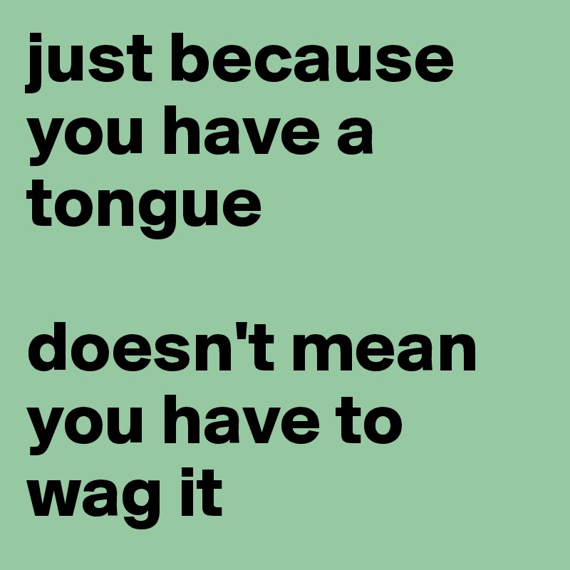 just because you have a tongue 

doesn't mean you have to wag it