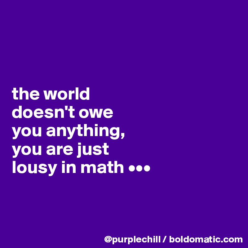 



the world
doesn't owe
you anything,
you are just
lousy in math •••



