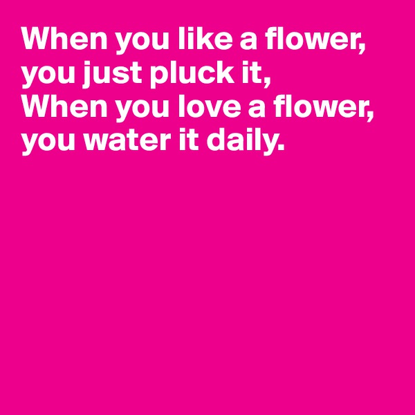When you like a flower, you just pluck it,
When you love a flower, you water it daily.






