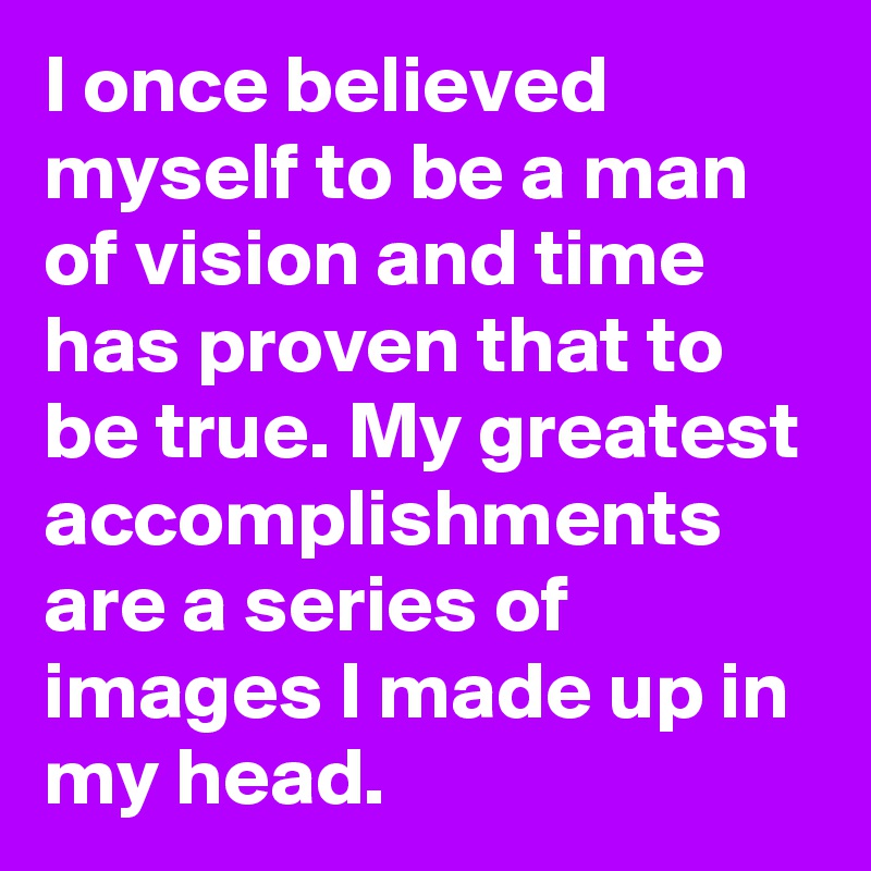 I once believed myself to be a man of vision and time has proven that to be true. My greatest accomplishments are a series of images I made up in my head.