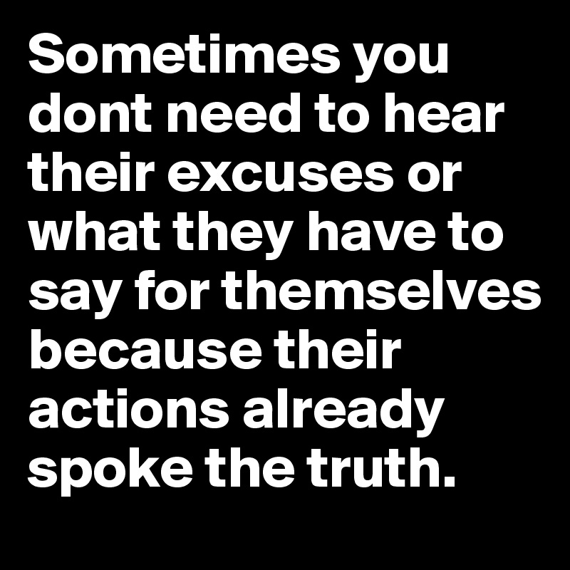Sometimes you dont need to hear their excuses or what they have to say for themselves because their actions already spoke the truth. 