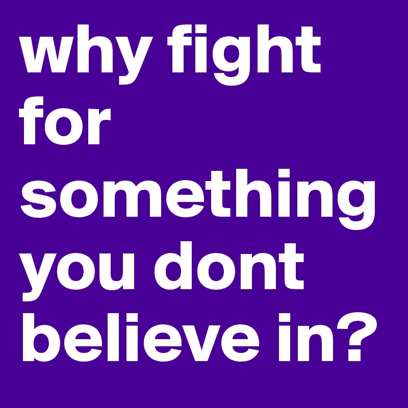why fight for something you dont believe in?