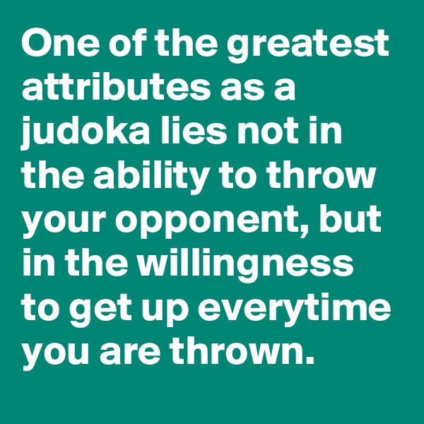 One of the greatest attributes as a judoka lies not in the ability to throw your opponent, but in the willingness to get up everytime you are thrown.